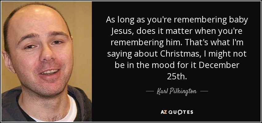 As long as you're remembering baby Jesus, does it matter when you're remembering him. That's what I'm saying about Christmas, I might not be in the mood for it December 25th. - Karl Pilkington