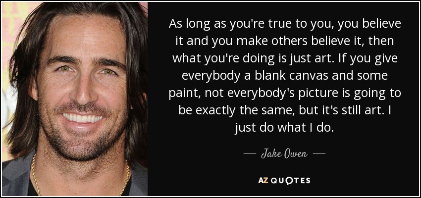 As long as you're true to you, you believe it and you make others believe it, then what you're doing is just art. If you give everybody a blank canvas and some paint, not everybody's picture is going to be exactly the same, but it's still art. I just do what I do. - Jake Owen