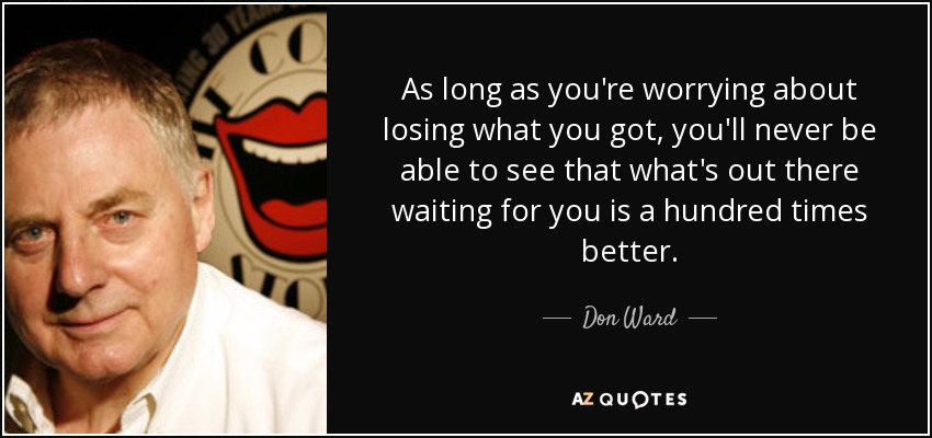 As long as you're worrying about losing what you got, you'll never be able to see that what's out there waiting for you is a hundred times better. - Don Ward