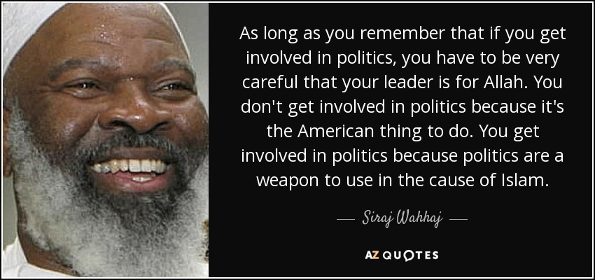 As long as you remember that if you get involved in politics, you have to be very careful that your leader is for Allah. You don't get involved in politics because it's the American thing to do. You get involved in politics because politics are a weapon to use in the cause of Islam. - Siraj Wahhaj
