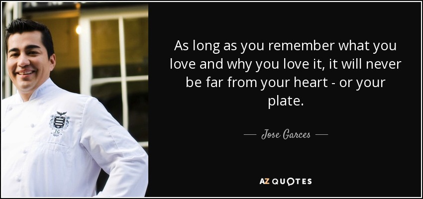 As long as you remember what you love and why you love it, it will never be far from your heart - or your plate. - Jose Garces