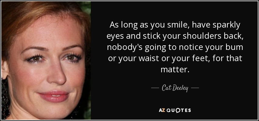 As long as you smile, have sparkly eyes and stick your shoulders back, nobody's going to notice your bum or your waist or your feet, for that matter. - Cat Deeley
