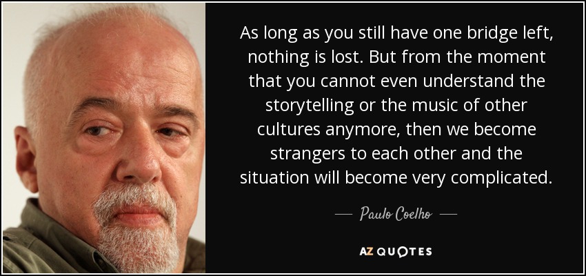As long as you still have one bridge left, nothing is lost. But from the moment that you cannot even understand the storytelling or the music of other cultures anymore, then we become strangers to each other and the situation will become very complicated. - Paulo Coelho