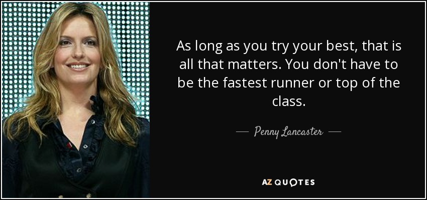As long as you try your best, that is all that matters. You don't have to be the fastest runner or top of the class. - Penny Lancaster