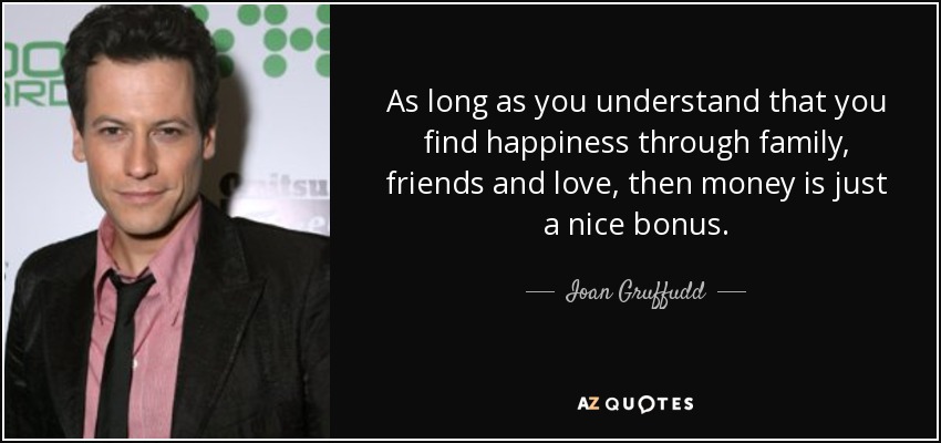As long as you understand that you find happiness through family, friends and love, then money is just a nice bonus. - Ioan Gruffudd