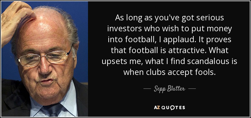 As long as you've got serious investors who wish to put money into football, I applaud. It proves that football is attractive. What upsets me, what I find scandalous is when clubs accept fools. - Sepp Blatter