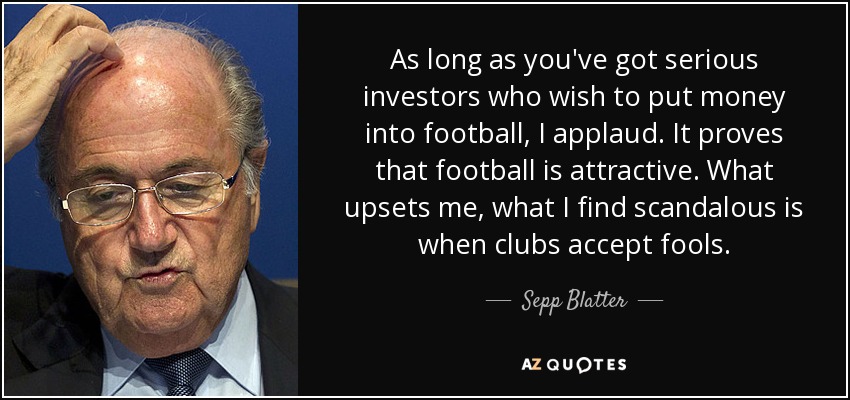 As long as you've got serious investors who wish to put money into football, I applaud. It proves that football is attractive. What upsets me, what I find scandalous is when clubs accept fools. - Sepp Blatter