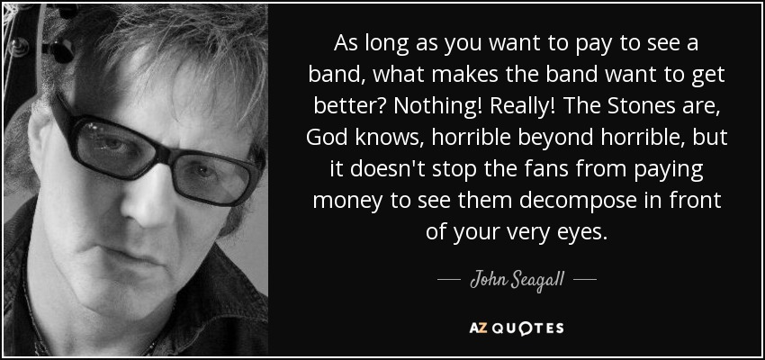 As long as you want to pay to see a band, what makes the band want to get better? Nothing! Really! The Stones are, God knows, horrible beyond horrible, but it doesn't stop the fans from paying money to see them decompose in front of your very eyes. - John Seagall