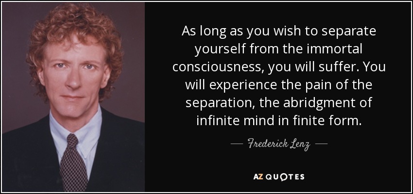 As long as you wish to separate yourself from the immortal consciousness, you will suffer. You will experience the pain of the separation, the abridgment of infinite mind in finite form. - Frederick Lenz