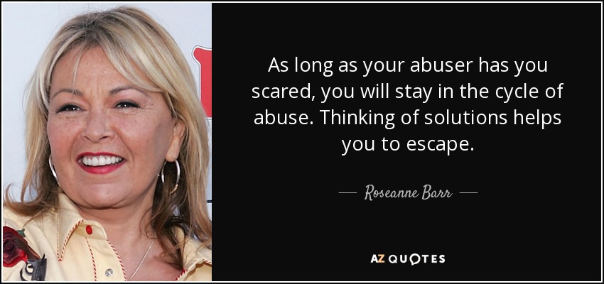 As long as your abuser has you scared, you will stay in the cycle of abuse. Thinking of solutions helps you to escape. - Roseanne Barr