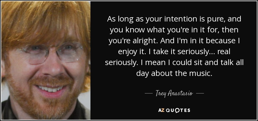 As long as your intention is pure, and you know what you're in it for, then you're alright. And I'm in it because I enjoy it. I take it seriously... real seriously. I mean I could sit and talk all day about the music. - Trey Anastasio