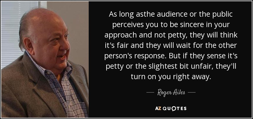 As long asthe audience or the public perceives you to be sincere in your approach and not petty, they will think it's fair and they will wait for the other person's response. But if they sense it's petty or the slightest bit unfair, they'll turn on you right away. - Roger Ailes