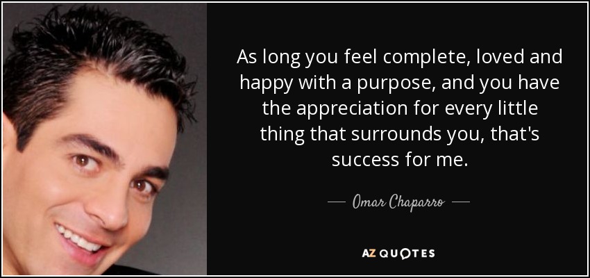 As long you feel complete, loved and happy with a purpose, and you have the appreciation for every little thing that surrounds you, that's success for me. - Omar Chaparro
