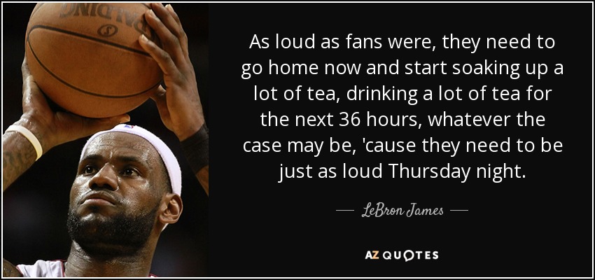 As loud as fans were , they need to go home now and start soaking up a lot of tea, drinking a lot of tea for the next 36 hours, whatever the case may be, 'cause they need to be just as loud Thursday night. - LeBron James