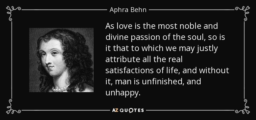 As love is the most noble and divine passion of the soul, so is it that to which we may justly attribute all the real satisfactions of life, and without it, man is unfinished, and unhappy. - Aphra Behn