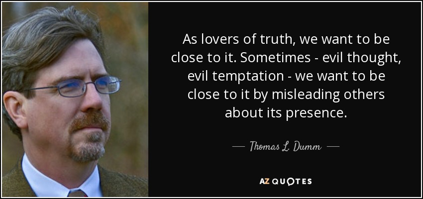 As lovers of truth, we want to be close to it. Sometimes - evil thought, evil temptation - we want to be close to it by misleading others about its presence. - Thomas L. Dumm