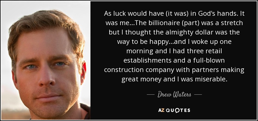 As luck would have (it was) in God's hands. It was me...The billionaire (part) was a stretch but I thought the almighty dollar was the way to be happy...and I woke up one morning and I had three retail establishments and a full-blown construction company with partners making great money and I was miserable. - Drew Waters