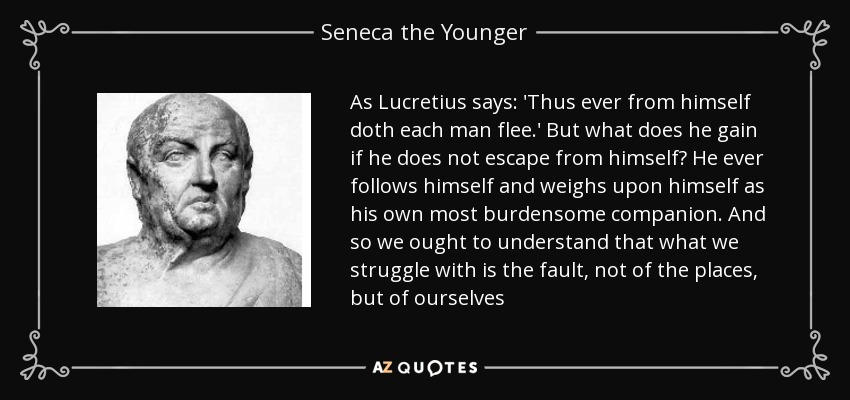As Lucretius says: 'Thus ever from himself doth each man flee.' But what does he gain if he does not escape from himself? He ever follows himself and weighs upon himself as his own most burdensome companion. And so we ought to understand that what we struggle with is the fault, not of the places, but of ourselves - Seneca the Younger