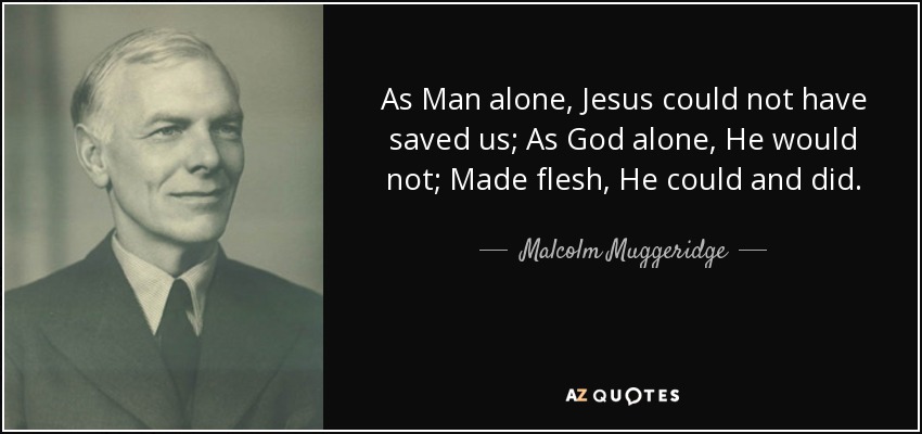 As Man alone, Jesus could not have saved us; As God alone, He would not; Made flesh, He could and did. - Malcolm Muggeridge