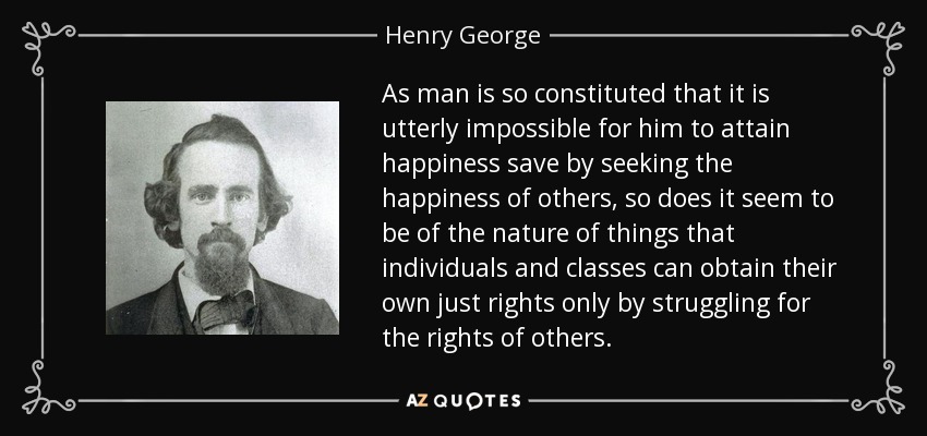 As man is so constituted that it is utterly impossible for him to attain happiness save by seeking the happiness of others, so does it seem to be of the nature of things that individuals and classes can obtain their own just rights only by struggling for the rights of others. - Henry George
