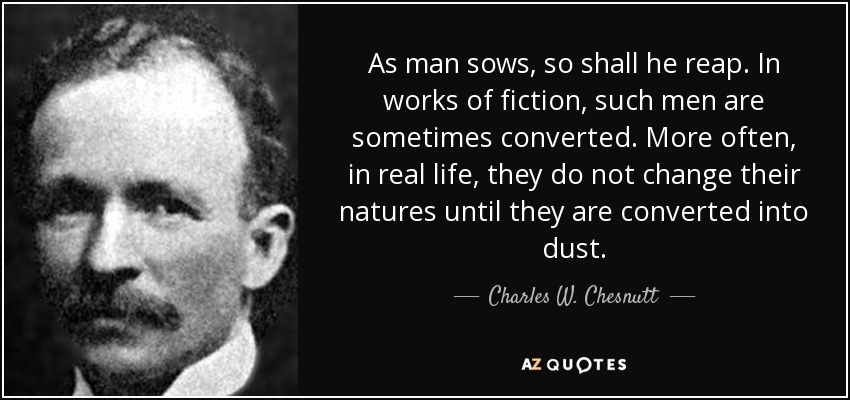 As man sows, so shall he reap. In works of fiction, such men are sometimes converted. More often, in real life, they do not change their natures until they are converted into dust. - Charles W. Chesnutt