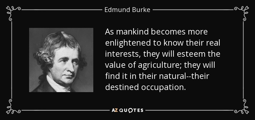 As mankind becomes more enlightened to know their real interests, they will esteem the value of agriculture; they will find it in their natural--their destined occupation. - Edmund Burke