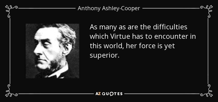As many as are the difficulties which Virtue has to encounter in this world, her force is yet superior. - Anthony Ashley-Cooper, 7th Earl of Shaftesbury