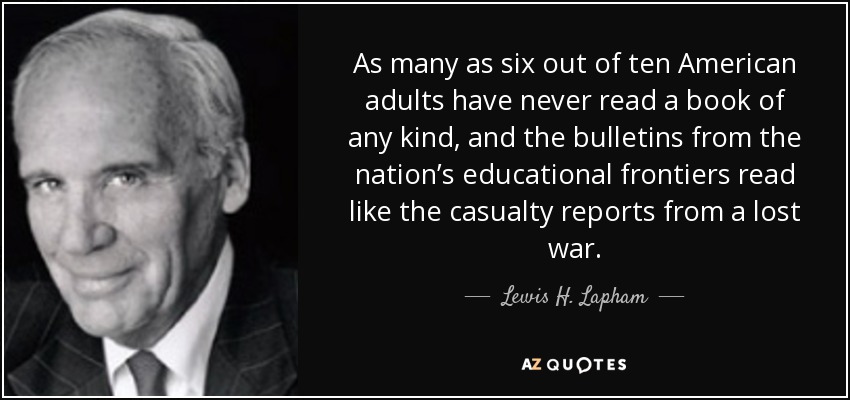 As many as six out of ten American adults have never read a book of any kind, and the bulletins from the nation’s educational frontiers read like the casualty reports from a lost war. - Lewis H. Lapham