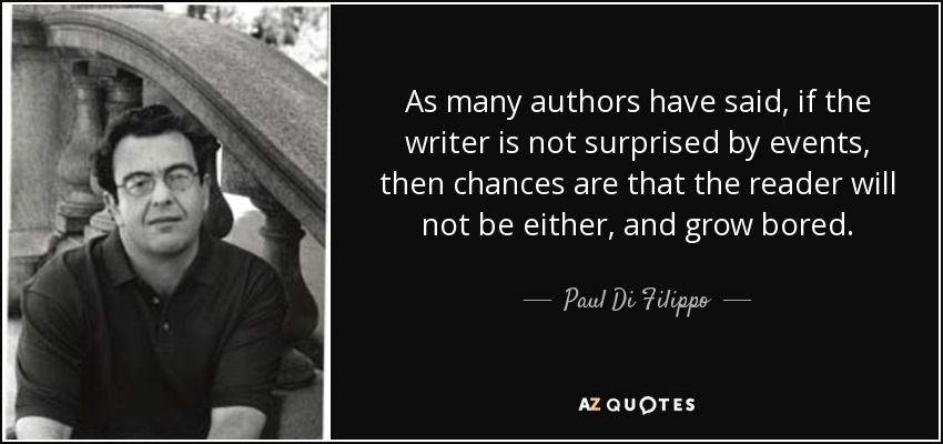 As many authors have said, if the writer is not surprised by events, then chances are that the reader will not be either, and grow bored. - Paul Di Filippo