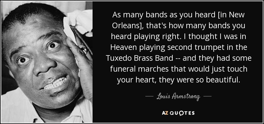 As many bands as you heard [in New Orleans], that's how many bands you heard playing right. I thought I was in Heaven playing second trumpet in the Tuxedo Brass Band -- and they had some funeral marches that would just touch your heart, they were so beautiful. - Louis Armstrong