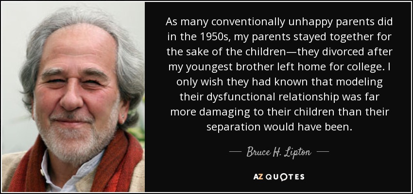 As many conventionally unhappy parents did in the 1950s, my parents stayed together for the sake of the children—they divorced after my youngest brother left home for college. I only wish they had known that modeling their dysfunctional relationship was far more damaging to their children than their separation would have been. - Bruce H. Lipton