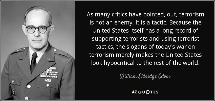 As many critics have pointed, out, terrorism is not an enemy. It is a tactic. Because the United States itself has a long record of supporting terrorists and using terrorist tactics, the slogans of today's war on terrorism merely makes the United States look hypocritical to the rest of the world. - William Eldridge Odom