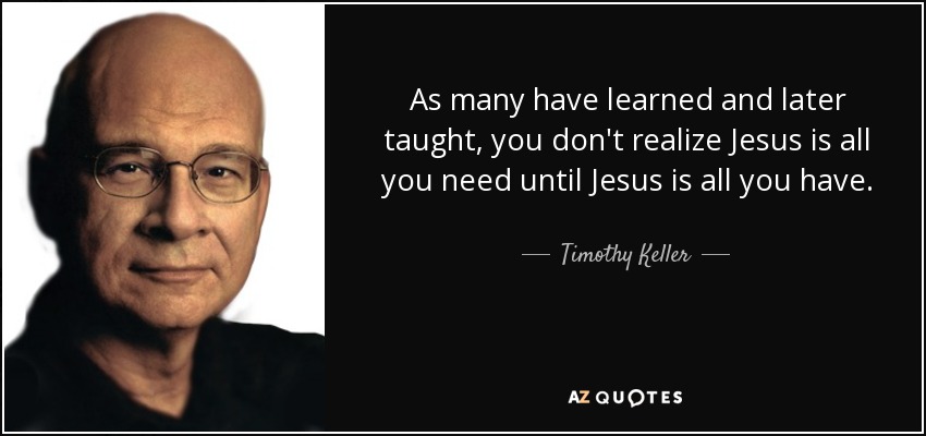 As many have learned and later taught, you don't realize Jesus is all you need until Jesus is all you have. - Timothy Keller