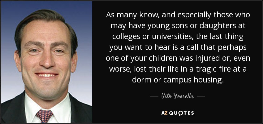 As many know, and especially those who may have young sons or daughters at colleges or universities, the last thing you want to hear is a call that perhaps one of your children was injured or, even worse, lost their life in a tragic fire at a dorm or campus housing. - Vito Fossella