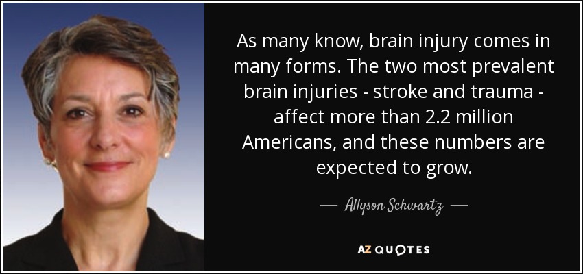 As many know, brain injury comes in many forms. The two most prevalent brain injuries - stroke and trauma - affect more than 2.2 million Americans, and these numbers are expected to grow. - Allyson Schwartz