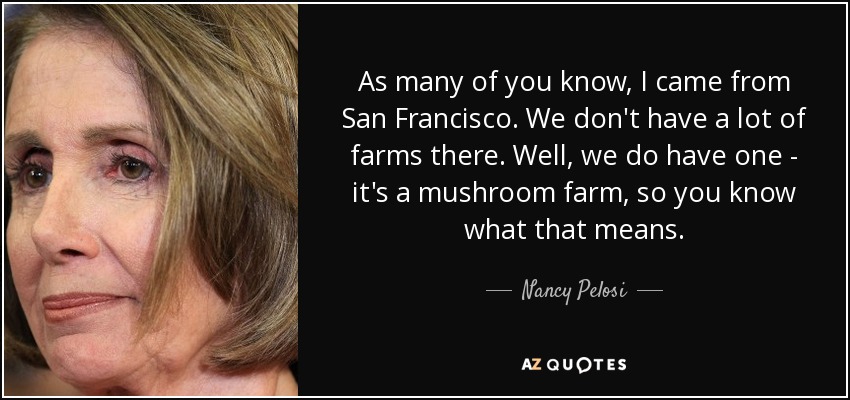 As many of you know, I came from San Francisco. We don't have a lot of farms there. Well, we do have one - it's a mushroom farm, so you know what that means. - Nancy Pelosi