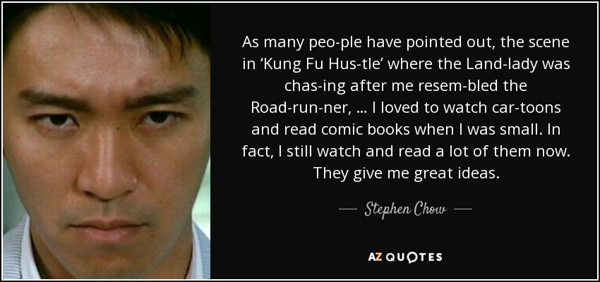 As many peo­ple have pointed out, the scene in ‘Kung Fu Hus­tle’ where the Land­lady was chas­ing after me resem­bled the Road­run­ner, … I loved to watch car­toons and read comic books when I was small. In fact, I still watch and read a lot of them now. They give me great ideas. - Stephen Chow