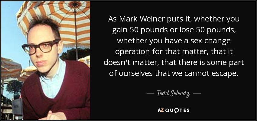 As Mark Weiner puts it, whether you gain 50 pounds or lose 50 pounds, whether you have a sex change operation for that matter, that it doesn't matter, that there is some part of ourselves that we cannot escape. - Todd Solondz