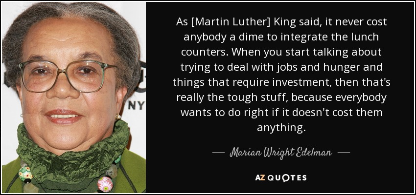 As [Martin Luther] King said, it never cost anybody a dime to integrate the lunch counters. When you start talking about trying to deal with jobs and hunger and things that require investment, then that's really the tough stuff, because everybody wants to do right if it doesn't cost them anything. - Marian Wright Edelman