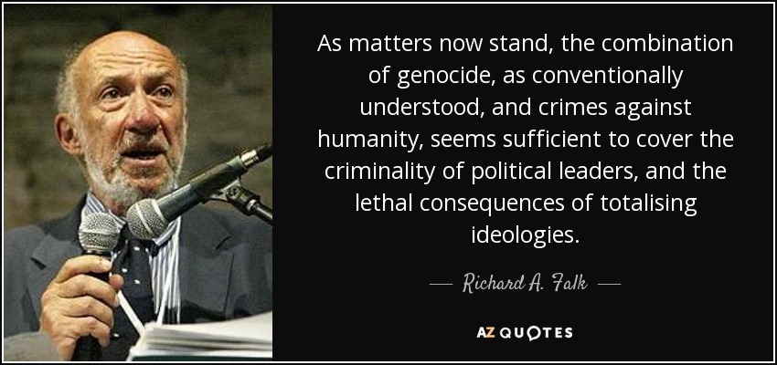 As matters now stand, the combination of genocide, as conventionally understood, and crimes against humanity, seems sufficient to cover the criminality of political leaders, and the lethal consequences of totalising ideologies. - Richard A. Falk