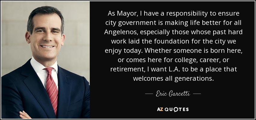 As Mayor, I have a responsibility to ensure city government is making life better for all Angelenos, especially those whose past hard work laid the foundation for the city we enjoy today. Whether someone is born here, or comes here for college, career, or retirement, I want L.A. to be a place that welcomes all generations. - Eric Garcetti