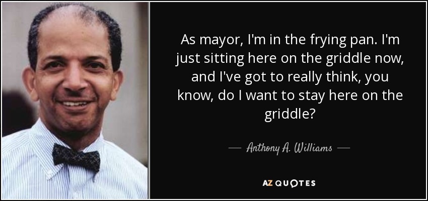 As mayor, I'm in the frying pan. I'm just sitting here on the griddle now, and I've got to really think, you know, do I want to stay here on the griddle? - Anthony A. Williams