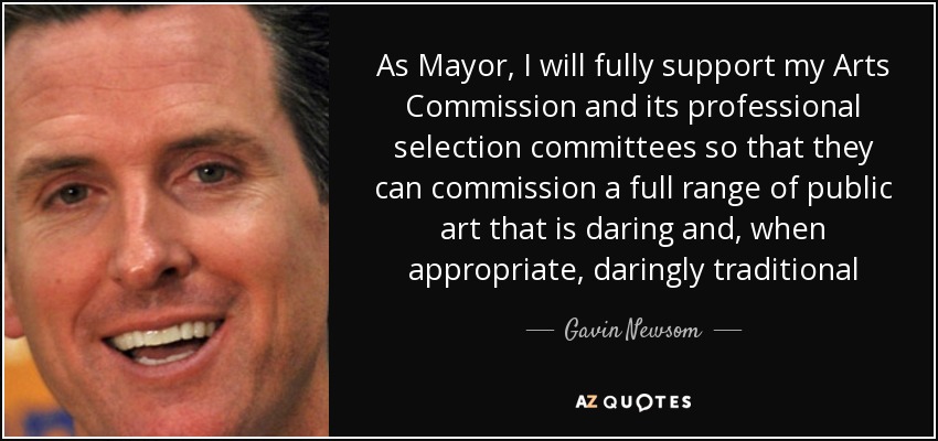 As Mayor, I will fully support my Arts Commission and its professional selection committees so that they can commission a full range of public art that is daring and, when appropriate, daringly traditional - Gavin Newsom