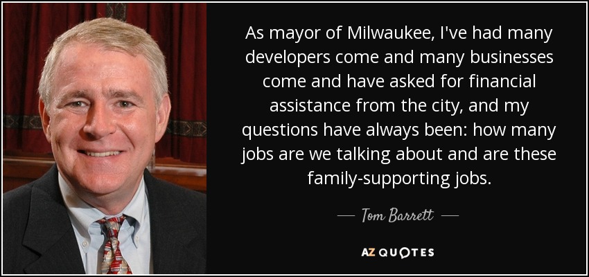 As mayor of Milwaukee, I've had many developers come and many businesses come and have asked for financial assistance from the city, and my questions have always been: how many jobs are we talking about and are these family-supporting jobs. - Tom Barrett