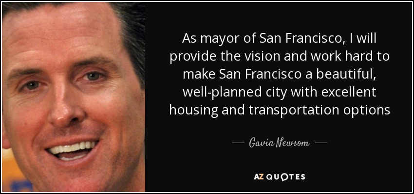 As mayor of San Francisco, I will provide the vision and work hard to make San Francisco a beautiful, well-planned city with excellent housing and transportation options - Gavin Newsom