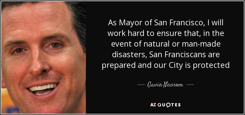 As Mayor of San Francisco, I will work hard to ensure that, in the event of natural or man-made disasters, San Franciscans are prepared and our City is protected - Gavin Newsom