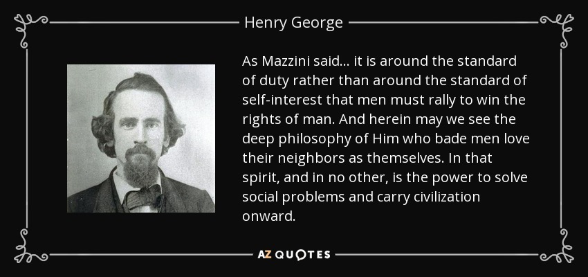 As Mazzini said ... it is around the standard of duty rather than around the standard of self-interest that men must rally to win the rights of man. And herein may we see the deep philosophy of Him who bade men love their neighbors as themselves. In that spirit, and in no other, is the power to solve social problems and carry civilization onward. - Henry George