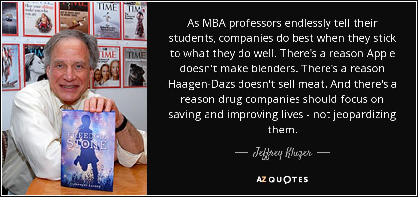 As MBA professors endlessly tell their students, companies do best when they stick to what they do well. There's a reason Apple doesn't make blenders. There's a reason Haagen-Dazs doesn't sell meat. And there's a reason drug companies should focus on saving and improving lives - not jeopardizing them. - Jeffrey Kluger