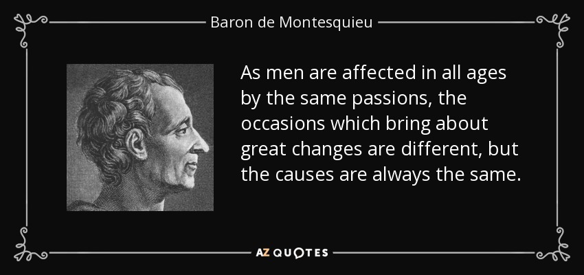 As men are affected in all ages by the same passions, the occasions which bring about great changes are different, but the causes are always the same. - Baron de Montesquieu