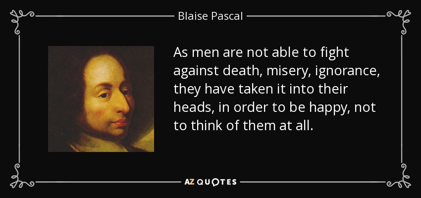 As men are not able to fight against death, misery, ignorance, they have taken it into their heads, in order to be happy, not to think of them at all. - Blaise Pascal